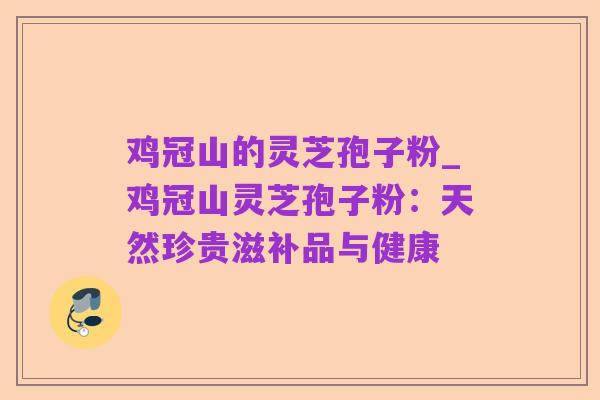 鸡冠山的灵芝孢子粉_鸡冠山灵芝孢子粉:天然珍贵滋补品与健康