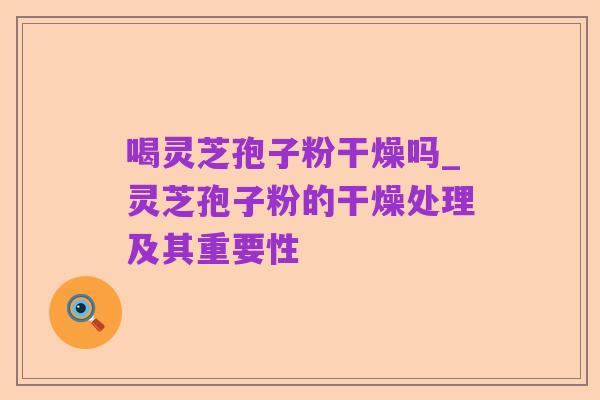 喝灵芝孢子粉干燥吗_灵芝孢子粉的干燥处理及其重要性
