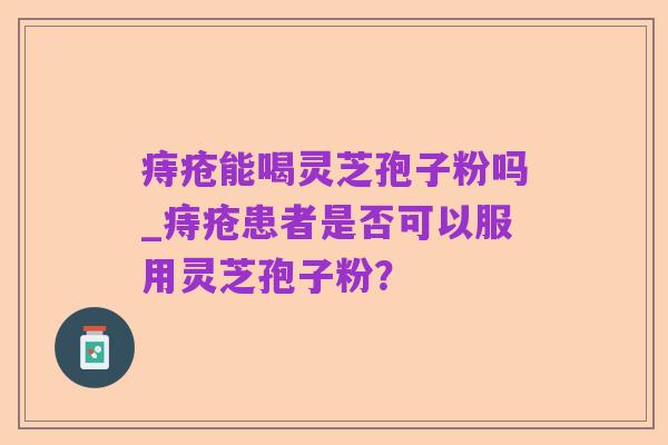 痔疮能喝灵芝孢子粉吗_痔疮患者是否可以服用灵芝孢子粉？