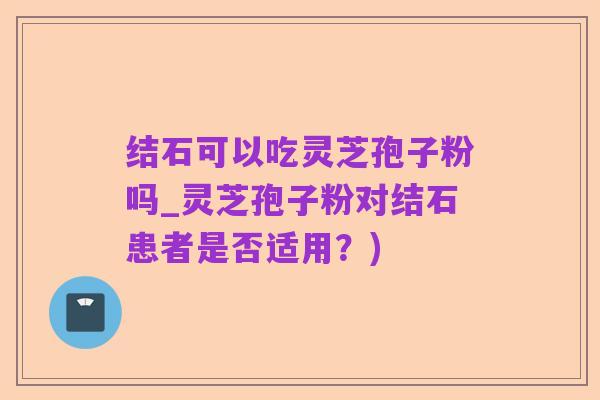 结石可以吃灵芝孢子粉吗_灵芝孢子粉对结石患者是否适用?)