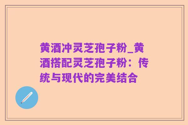 黄酒冲灵芝孢子粉_黄酒搭配灵芝孢子粉：传统与现代的完美结合