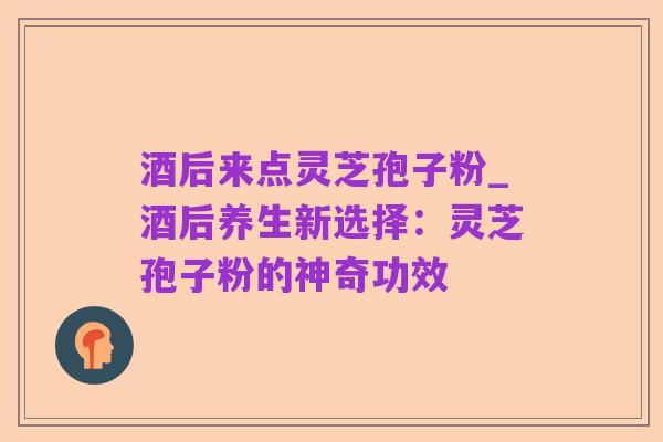 酒后来点灵芝孢子粉_酒后养生新选择:灵芝孢子粉的神奇功效