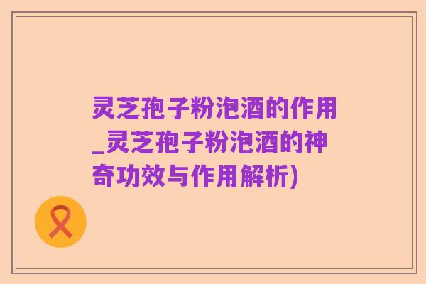 灵芝孢子粉泡酒的作用_灵芝孢子粉泡酒的神奇功效与作用解析)