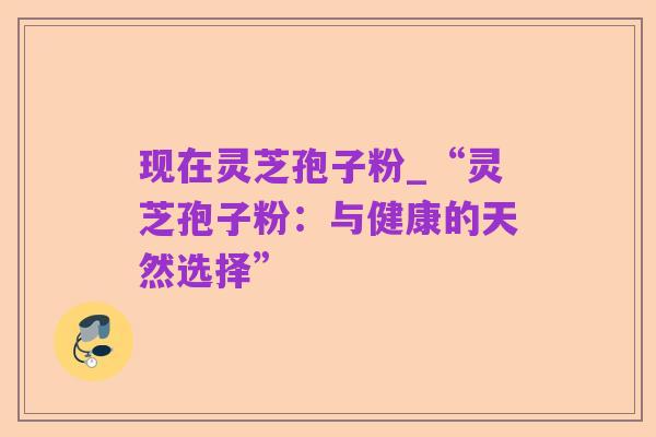 现在灵芝孢子粉_“灵芝孢子粉：与健康的天然选择”
