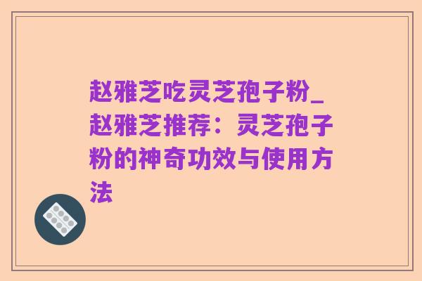赵雅芝吃灵芝孢子粉_赵雅芝推荐:灵芝孢子粉的神奇功效与使用方法