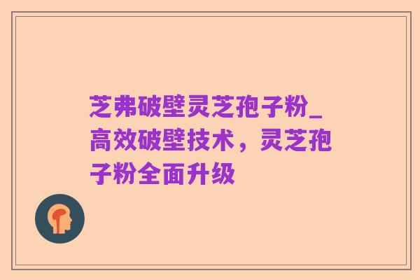 芝弗破壁灵芝孢子粉_高效破壁技术，灵芝孢子粉全面升级