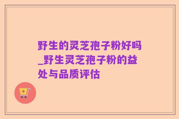 野生的灵芝孢子粉好吗_野生灵芝孢子粉的益处与品质评估