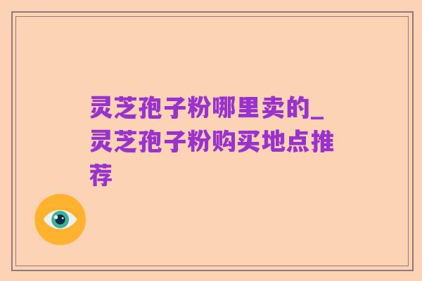 灵芝孢子粉哪里卖的_灵芝孢子粉购买地点推荐