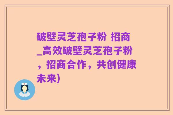 破壁灵芝孢子粉 招商_高效破壁灵芝孢子粉,招商合作,共创健康未来)