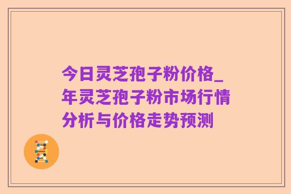 今日灵芝孢子粉价格_年灵芝孢子粉市场行情分析与价格走势预测