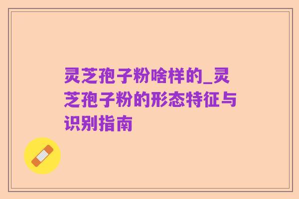 灵芝孢子粉啥样的_灵芝孢子粉的形态特征与识别指南