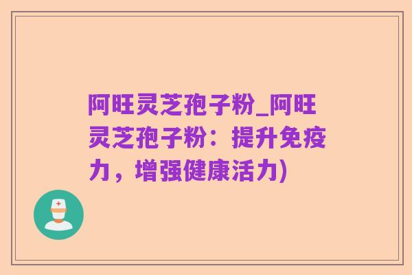 阿旺灵芝孢子粉_阿旺灵芝孢子粉:提升免疫力,增强健康活力)