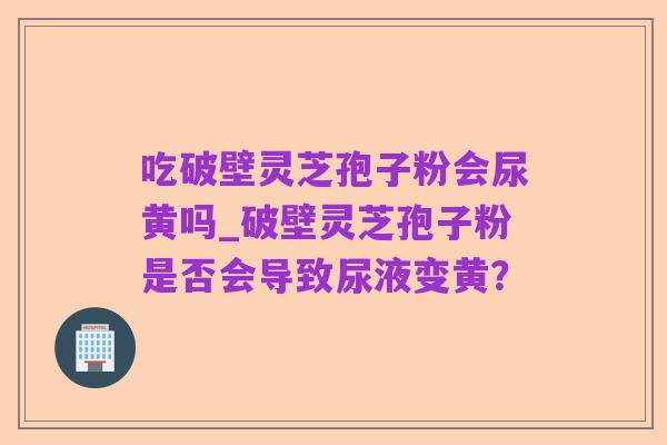 吃破壁灵芝孢子粉会尿黄吗_破壁灵芝孢子粉是否会导致尿液变黄?