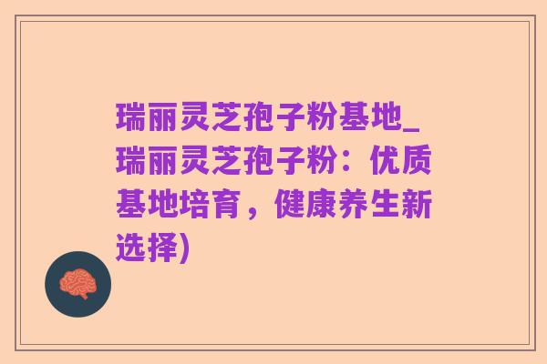瑞丽灵芝孢子粉基地_瑞丽灵芝孢子粉：优质基地培育，健康养生新选择)
