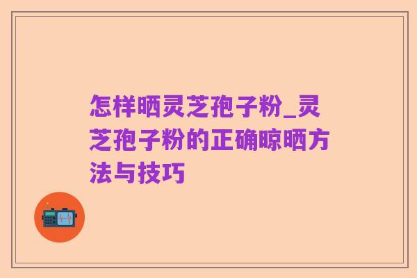 怎样晒灵芝孢子粉_灵芝孢子粉的正确晾晒方法与技巧