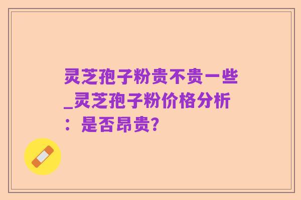 灵芝孢子粉贵不贵一些_灵芝孢子粉价格分析:是否昂贵?