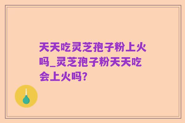 天天吃灵芝孢子粉上火吗_灵芝孢子粉天天吃会上火吗？