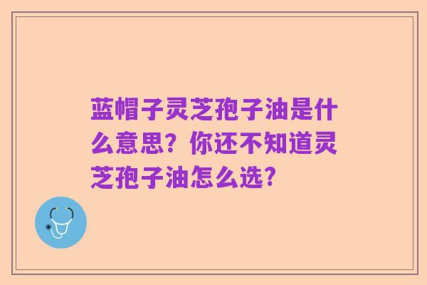 蓝帽子灵芝孢子油是什么意思?你还不知道灵芝孢子油怎么选?