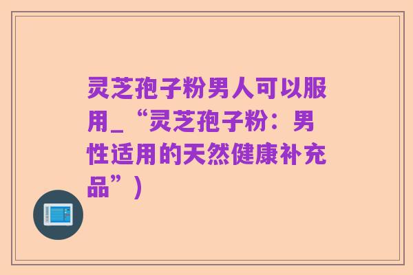 灵芝孢子粉男人可以服用_“灵芝孢子粉:男性适用的天然健康补充品”)