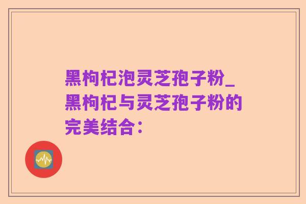黑枸杞泡灵芝孢子粉_黑枸杞与灵芝孢子粉的完美结合: