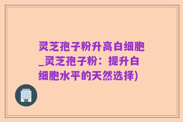 灵芝孢子粉升高白细胞_灵芝孢子粉：提升白细胞水平的天然选择)