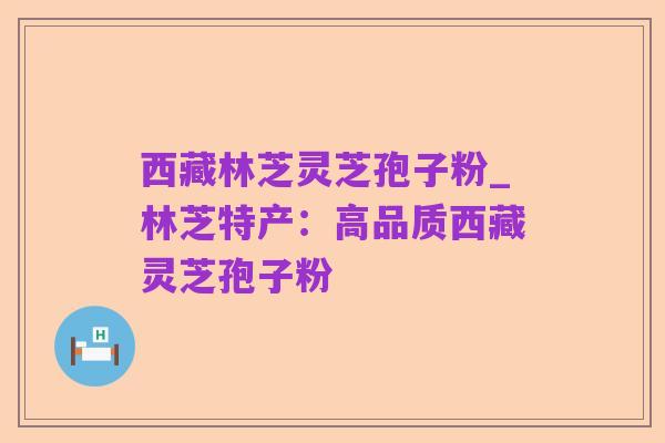 西藏林芝灵芝孢子粉_林芝特产：高品质西藏灵芝孢子粉