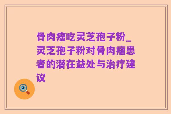 骨肉瘤吃灵芝孢子粉_灵芝孢子粉对骨肉瘤患者的潜在益处与治疗建议