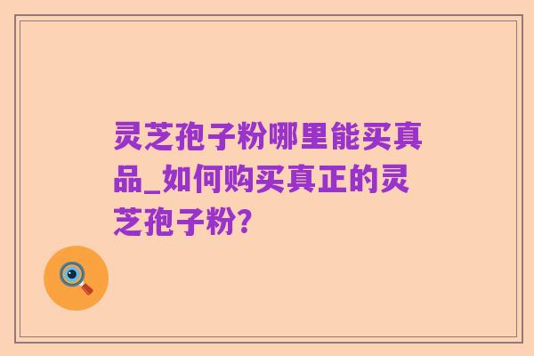 灵芝孢子粉哪里能买真品_如何购买真正的灵芝孢子粉?