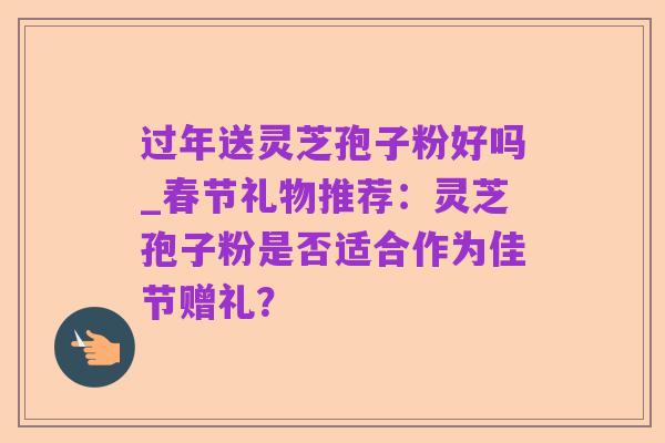 过年送灵芝孢子粉好吗_春节礼物推荐:灵芝孢子粉是否适合作为佳节赠礼?