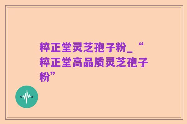 粹正堂灵芝孢子粉_“粹正堂高品质灵芝孢子粉”