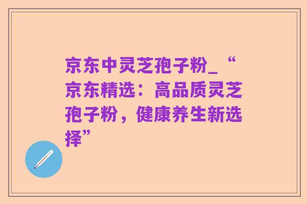 京东中灵芝孢子粉_“京东精选:高品质灵芝孢子粉,健康养生新选择”