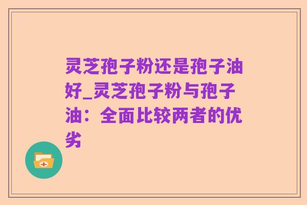 灵芝孢子粉还是孢子油好_灵芝孢子粉与孢子油：全面比较两者的优劣