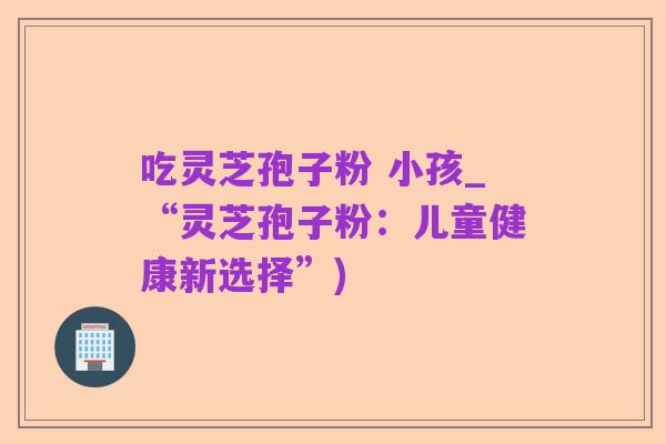 吃灵芝孢子粉 小孩_“灵芝孢子粉：儿童健康新选择”)