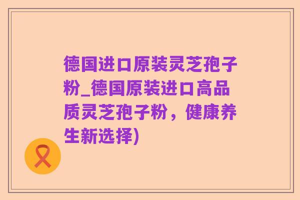 德国进口原装灵芝孢子粉_德国原装进口高品质灵芝孢子粉，健康养生新选择)