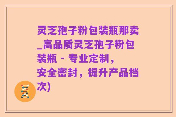 灵芝孢子粉包装瓶那卖_高品质灵芝孢子粉包装瓶 - 专业定制,安全密封,提升产品档次)