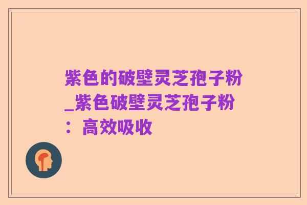紫色的破壁灵芝孢子粉_紫色破壁灵芝孢子粉:高效吸收