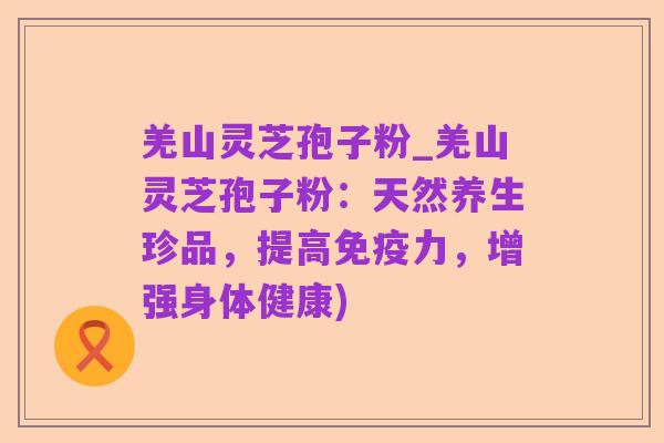 羌山灵芝孢子粉_羌山灵芝孢子粉：天然养生珍品，提高免疫力，增强身体健康)