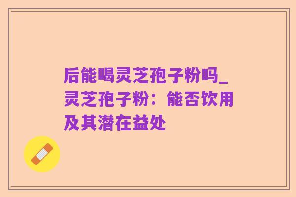 后能喝灵芝孢子粉吗_灵芝孢子粉：能否饮用及其潜在益处