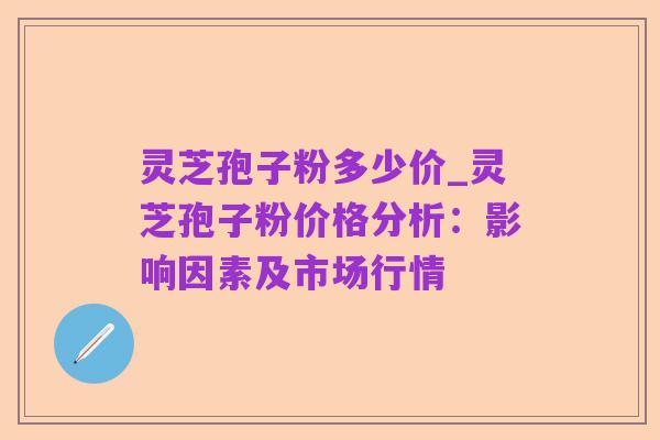 灵芝孢子粉多少价_灵芝孢子粉价格分析:影响因素及市场行情