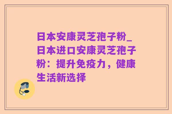 日本安康灵芝孢子粉_日本进口安康灵芝孢子粉:提升免疫力,健康生活新选择