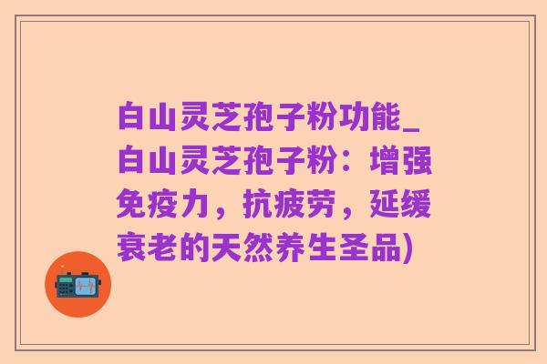 白山灵芝孢子粉功能_白山灵芝孢子粉：增强免疫力，抗疲劳，延缓衰老的天然养生圣品)