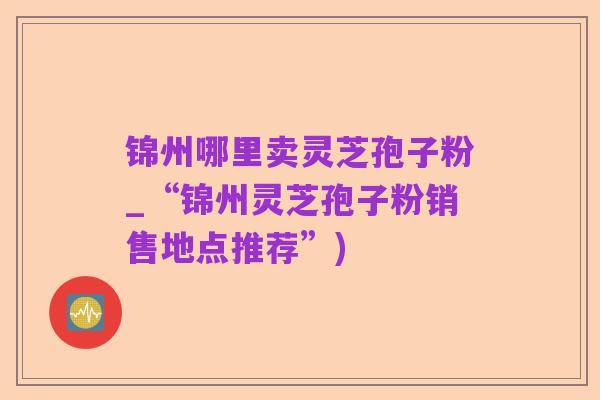 锦州哪里卖灵芝孢子粉_“锦州灵芝孢子粉销售地点推荐”)