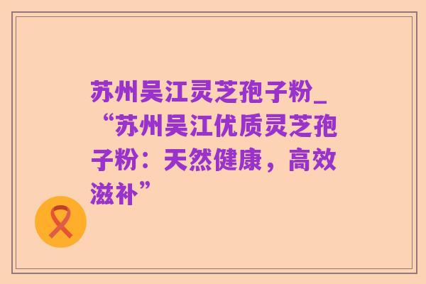 苏州吴江灵芝孢子粉_“苏州吴江优质灵芝孢子粉:天然健康,高效滋补”