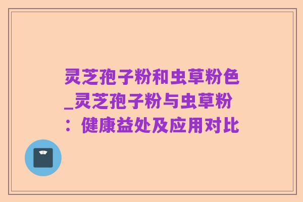 灵芝孢子粉和虫草粉色_灵芝孢子粉与虫草粉:健康益处及应用对比