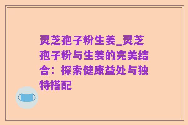 灵芝孢子粉生姜_灵芝孢子粉与生姜的完美结合:探索健康益处与独特搭配