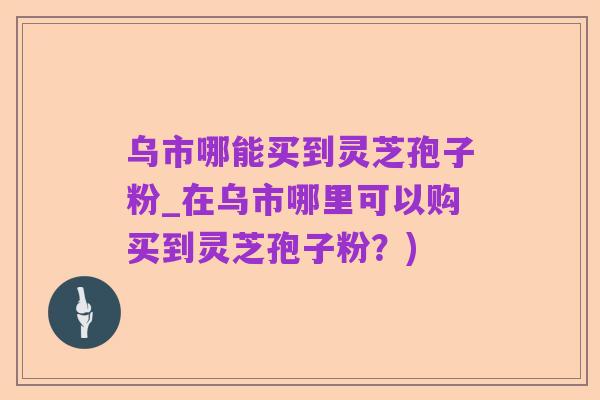 乌市哪能买到灵芝孢子粉_在乌市哪里可以购买到灵芝孢子粉?)