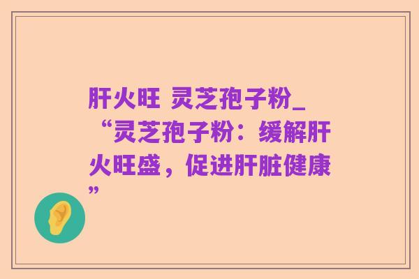 肝火旺 灵芝孢子粉_“灵芝孢子粉:缓解肝火旺盛,促进肝脏健康”