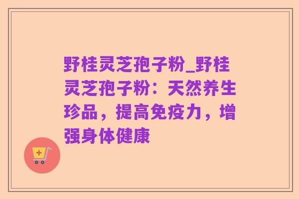 野桂灵芝孢子粉_野桂灵芝孢子粉：天然养生珍品，提高免疫力，增强身体健康