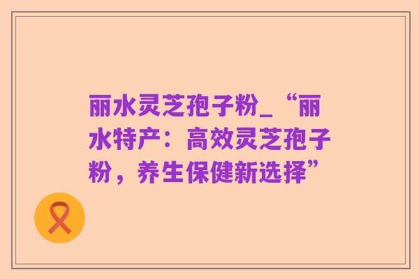 丽水灵芝孢子粉_“丽水特产：高效灵芝孢子粉，养生保健新选择”