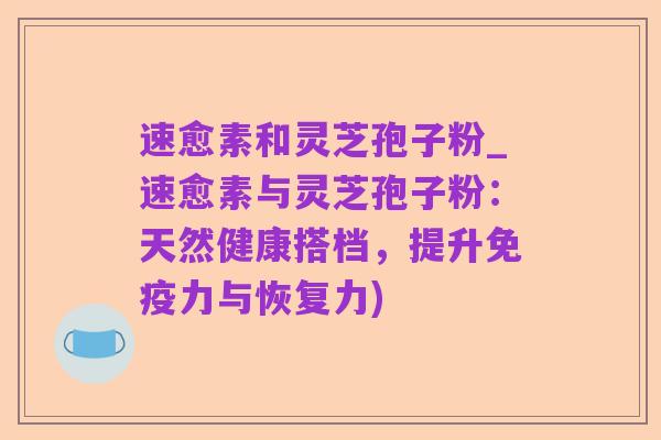 速愈素和灵芝孢子粉_速愈素与灵芝孢子粉:天然健康搭档,提升免疫力与恢复力)